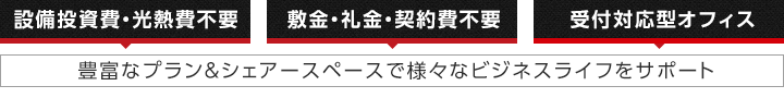 設備投資費・光熱費不要｜敷金・礼金・契約費不要｜受付対応型オフィス｜豊富なプラン＆シェアースペースで様々なビジネスライフをサポート